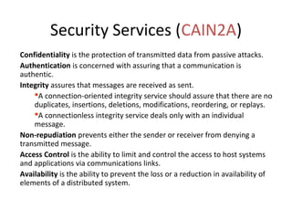 Security Services (CAIN2A)
Confidentiality is the protection of transmitted data from passive attacks.
Authentication is concerned with assuring that a communication is
authentic.
Integrity assures that messages are received as sent.
A connection-oriented integrity service should assure that there are no
duplicates, insertions, deletions, modifications, reordering, or replays.
A connectionless integrity service deals only with an individual
message.
Non-repudiation prevents either the sender or receiver from denying a
transmitted message.
Access Control is the ability to limit and control the access to host systems
and applications via communications links.
Availability is the ability to prevent the loss or a reduction in availability of
elements of a distributed system.
 