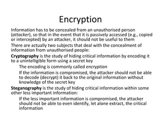 Encryption
Information has to be concealed from an unauthorised person
(attacker), so that in the event that it is passively accessed (e.g., copied
or intercepted) by an attacker, it should not be useful to them
There are actually two subjects that deal with the concealment of
information from unauthorised people:
Cryptography is the study of hiding critical information by encoding it
to a unintelligible form using a secret key
The encoding is commonly called encryption
If the information is compromised, the attacker should not be able
to decode (decrypt) it back to the original information without
knowledge of the secret key
Steganography is the study of hiding critical information within some
other less important information:
If the less important information is compromised, the attacker
should not be able to even identify, let alone extract, the critical
information
 