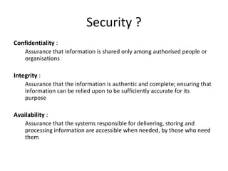 Security ?
Confidentiality :
Assurance that information is shared only among authorised people or
organisations
Integrity :
Assurance that the information is authentic and complete; ensuring that
information can be relied upon to be sufficiently accurate for its
purpose
Availability :
Assurance that the systems responsible for delivering, storing and
processing information are accessible when needed, by those who need
them
 