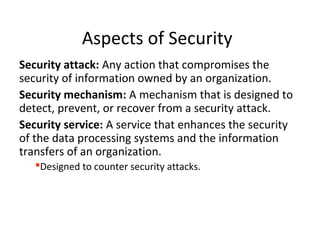 Aspects of Security
Security attack: Any action that compromises the
security of information owned by an organization.
Security mechanism: A mechanism that is designed to
detect, prevent, or recover from a security attack.
Security service: A service that enhances the security
of the data processing systems and the information
transfers of an organization.
Designed to counter security attacks.
 
