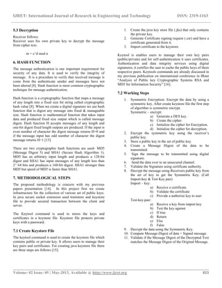 IJRET: International Journal of Research in Engineering and Technology ISSN: 2319-1163
__________________________________________________________________________________________
Volume: 02 Issue: 05 | May-2013, Available @ http://www.ijret.org 823
5.3 Decryption
Receiver follows:
Receiver uses his own private key to decrypt the message
from cipher text.
m = c^d mod n
6. HASH FUNCTION
The message authentication is one important requirement for
security of any data. It is used to verify the integrity of
message. It is a procedure to verify that received message is
come from the authenticate sender and messages have not
been altered [8]. Hash function is most common cryptographic
technique for message authentication.
Hash function is a cryptographic function that maps a message
of any length into a fixed size bit string called cryptographic
hash value [8]. When we create a digital signature we use hash
function that is digest any message into fixed & manageable
size. Hash function is mathematical function that takes input
data and produced fixed size output which is called message
digest. Hash function H accepts messages of any length and
one-bit digest fixed length outputs are produced. If the input is
even number of character the digest message returns H=0 and
if the message input has odd number of character the digest
message returns H=1 [13].
There are two cryptographic hash functions are used- MD5
(Message Digest 5) and SHA1 (Secure Hash Algorithm 1).
MD5 has an arbitrary input length and produces a 128-bit
digest and SHA1 has input messages of any length less than
2^ 64 bits and produces a 160-bit digest. SHA1 stronger than
MD5 but speed of MD5 is faster than SHA1.
7. METHODOLOGICAL STEPS
The proposed methodology is concern with my previous
papers presentation [14]. In this project first we create
infrastructure for the collection of various set of public keys.
In java secure socket extension used truststore and keystore
file to provide secured transaction between the client and
server.
The Keytool command is used to stores the keys and
certificates in a keystore file. Keystore file protects private
keys with a passward.
7.1 Create Keystore File
The keytool command is used to create the keystore file which
contains public or private key. It allows users to manage their
key pairs and certificates. For creating java keystore file there
are three steps are follows [15]:
1. Create the java key store file (.jks) that only contains
the private key.
2. Generate Certificate signing request (.csr) and have a
certificate generated from it.
3. Import certificate to the keystore.
Keytool is enables users to manage their own key pairs
(public/private) and for self-authentication it uses certificates.
Authentication and data integrity services using digital
signatures, it certifies the user to cache the public keys of there
respective peers. Keytools commands are already discussed in
my previous publication on international conference in IRnet
“Analysis of Public key Cryptographic Systems RSA and
MD5 for Information Security” [16].
7.2 Working Steps
1. Symmetric Encryption: Encrypt the data by using a
symmetric key. After create keystore file the first step
of algorithm is symmetric encrypt.
Symmetric – encrypt:
a) Generate a DES key.
b) Create the cipher.
c) Initialize the cipher for Encryption.
d) Initialize the cipher for decryption.
2. Encrypt the symmetric key using the receiver’s
public key.
3. Store a public key in the set of public key.
4. Create a Message Digest of the data to be
transmitted.
5. Sign the message to be transmitted using digital
signature.
6. Send the data over to an unsecured channel.
7. Validate the Signature using certificate authority.
8. Decrypt the message using Receivers public key from
the set of key to get the Symmetric Key. (Call
Import-key & Test Key pair)
Import – key:
a) Receive a certificate.
b) Validate the certificate
c) Provide a authorize key to user
Test-key-pair:
a) Receive a key from import key
b) Test the key against
c) If true
d) Return
e) Else
f) False
9. Decrypt the data using the Symmetric Key.
10. Compute Message-Digest of data + Signed message.
11. Validate if the Message Digest of the Decrypted Text
matches the Message Digest of the Original Message.
 