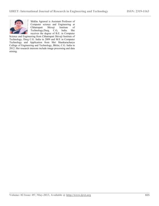 IJRET: International Journal of Research in Engineering and Technology ISSN: 2319-1163
__________________________________________________________________________________________
Volume: 02 Issue: 05 | May-2013, Available @ http://www.ijret.org 825
Shikha Agrawal is Assistant Professor of
Computer science and Engineering at
Chhatrapati Shivaji Institute of
Technology,Durg, C.G, India. She
receives the degree of B.E. in Computer
Science and Engineering from Chhatrapati Shivaji Institute of
Technology, Durg C.G. India in 2009 and M.E in Computer
Technology and Application from Shri Shankaracharya
College of Engineering and Technology, Bhilai, C.G. India in
2012. Her research interests include image processing and data
mining.
 