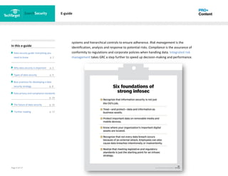 Page 9 of 17
In this e-guide
Data security guide: Everything you
need to know p. 2
Why data security is important p. 2
Types of data security p. 4
Best practices for developing a data
security strategy p. 8
Data privacy and compliance standards
z p. 14
The future of data security p. 15
Further reading p. 17
E-guide
systems and hierarchical controls to ensure adherence. Risk management is the
identification, analysis and response to potential risks. Compliance is the assurance of
conformity to regulations and corporate policies when handling data. Integrated risk
management takes GRC a step further to speed up decision-making and performance.
 