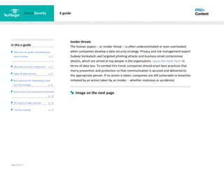 Page 10 of 17
In this e-guide
Data security guide: Everything you
need to know p. 2
Why data security is important p. 2
Types of data security p. 4
Best practices for developing a data
security strategy p. 8
Data privacy and compliance standards
z p. 14
The future of data security p. 15
Further reading p. 17
E-guide
Insider threats
The human aspect -- or insider threat -- is often underestimated or even overlooked
when companies develop a data security strategy. Privacy and risk management expert
Sudeep Venkatesh said targeted phishing attacks and business email compromise
attacks, which are aimed at top people in the organization, cause the most harm in
terms of data loss. To combat this trend, companies should enact best practices that
marry prevention and protection so that communication is secured and delivered to
the appropriate person. If no action is taken, companies are left vulnerable to breaches
initiated by an action taken by an insider -- whether malicious or accidental.
Image on the next page
 