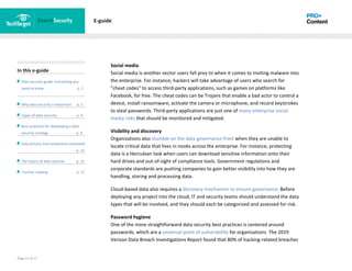 Page 12 of 17
In this e-guide
Data security guide: Everything you
need to know p. 2
Why data security is important p. 2
Types of data security p. 4
Best practices for developing a data
security strategy p. 8
Data privacy and compliance standards
z p. 14
The future of data security p. 15
Further reading p. 17
E-guide
Social media
Social media is another vector users fall prey to when it comes to inviting malware into
the enterprise. For instance, hackers will take advantage of users who search for
"cheat codes" to access third-party applications, such as games on platforms like
Facebook, for free. The cheat codes can be Trojans that enable a bad actor to control a
device, install ransomware, activate the camera or microphone, and record keystrokes
to steal passwords. Third-party applications are just one of many enterprise social
media risks that should be monitored and mitigated.
Visibility and discovery
Organizations also stumble on the data governance front when they are unable to
locate critical data that lives in nooks across the enterprise. For instance, protecting
data is a Herculean task when users can download sensitive information onto their
hard drives and out-of-sight of compliance tools. Government regulations and
corporate standards are pushing companies to gain better visibility into how they are
handling, storing and processing data.
Cloud-based data also requires a discovery mechanism to ensure governance. Before
deploying any project into the cloud, IT and security teams should understand the data
types that will be involved, and they should each be categorized and assessed for risk.
Password hygiene
One of the more straightforward data security best practices is centered around
passwords, which are a universal point of vulnerability for organizations. The 2019
Verizon Data Breach Investigations Report found that 80% of hacking-related breaches
 