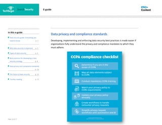 Page 14 of 17
In this e-guide
Data security guide: Everything you
need to know p. 2
Why data security is important p. 2
Types of data security p. 4
Best practices for developing a data
security strategy p. 8
Data privacy and compliance standards
z p. 14
The future of data security p. 15
Further reading p. 17
E-guide
Data privacy and compliance standards
Developing, implementing and enforcing data security best practices is made easier if
organizations fully understand the privacy and compliance mandates to which they
must adhere.
 
