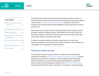 Page 15 of 17
In this e-guide
Data security guide: Everything you
need to know p. 2
Why data security is important p. 2
Types of data security p. 4
Best practices for developing a data
security strategy p. 8
Data privacy and compliance standards
z p. 14
The future of data security p. 15
Further reading p. 17
E-guide
The California Consumer Privacy Act (CCPA) went into effect January of this year. It
enforces consumers' rights to control their personal information. Many experts believe
a version of the CCPA will likely become federal law. CCPA itself is a take on the
European Union's General Data Protection Regulation, which also protects consumers'
personal data.
While companies worry that the cost to comply with government mandates could be
prohibitive, many are still going forward in their efforts to ensure data is able to be
discovered, reported on and erased. That way, when consumers request to see their
data and then delete it, businesses will be ready.
To follow the multiple compliance mandates, organizations can create a data
inventory, establish processes to get consumers their information under deadline and
make updates to the organization's privacy statement.
The future of data security
AI and machine learning are going to be key in compliance efforts going forward.
Companies are looking to automate some regulatory compliance processes, including
data location and extraction. Inventories, as security expert Michael Cobb noted,
become outdated unless automated scanning tools are deployed to sustain data
discovery capture by recording regular snapshots of all applications and repositories
where personal information resides. Automation, in his opinion, is the only way large
 