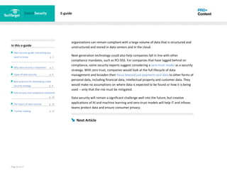 Page 16 of 17
In this e-guide
Data security guide: Everything you
need to know p. 2
Why data security is important p. 2
Types of data security p. 4
Best practices for developing a data
security strategy p. 8
Data privacy and compliance standards
z p. 14
The future of data security p. 15
Further reading p. 17
E-guide
organizations can remain compliant with a large volume of data that is structured and
unstructured and stored in data centers and in the cloud.
Next-generation technology could also help companies fall in line with other
compliance mandates, such as PCI DSS. For companies that have lagged behind on
compliance, some security experts suggest considering a zero-trust model as a security
strategy. With zero trust, companies would look at the full lifecycle of data
management and broaden their focus beyond just payment card data to other forms of
personal data, including financial data, intellectual property and customer data. They
would make no assumptions on where data is expected to be found or how it is being
used -- only that the risk must be mitigated.
Data security will remain a significant challenge well into the future, but creative
applications of AI and machine learning and zero-trust models will help IT and infosec
teams protect data and ensure consumer privacy.
Next Article
 