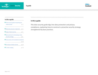 Page 1 of 17
In this e-guide
Data security guide: Everything you
need to know p. 2
Why data security is important p. 2
Types of data security p. 4
Best practices for developing a data
security strategy p. 8
Data privacy and compliance standards
z p. 14
The future of data security p. 15
Further reading p. 17
E-guide
In this e-guide:
This data security guide digs into data protection and privacy
compliance, explaining how to construct a proactive security strategy
strengthened by best practices.
 