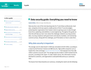 Page 2 of 17
In this e-guide
Data security guide: Everything you
need to know p. 2
Why data security is important p. 2
Types of data security p. 4
Best practices for developing a data
security strategy p. 8
Data privacy and compliance standards
z p. 14
The future of data security p. 15
Further reading p. 17
E-guide
Data security guide: Everything you need to know
Sandra Gittlen, Editor at Large, SearchSecurity
Data security is one of the most daunting tasks for IT and infosec professionals. Each
year, companies of all sizes spend a sizable portion of their IT security budgets
protecting their organizations from hackers intent on gaining access to data through
brute force, exploiting vulnerabilities or social engineering. Throughout this guide are
links that will help you learn more about the challenges related to securing sensitive
data, ensuring compliance with government and industry mandates, and maintaining
customer privacy. Along with the challenges, you'll find advice on how to solve them.
Why data security is important
The average cost of a data breach in 2019 was calculated at $3.92 million, according to
a report by the Ponemon Institute and IBM Security. High-profile companies such as
Capital One, Evite and Zynga experienced data breaches that exposed more than 100
million customer accounts each. The average security incident in 2019 involved 25,575
accounts, according to the report. To make matters worse, this information must be
disclosed to customers, and organizations could potentially wind up as cautionary
tales.
The lessons from these breaches are numerous, including the need to do the following:
 