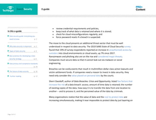 Page 3 of 17
In this e-guide
Data security guide: Everything you
need to know p. 2
Why data security is important p. 2
Types of data security p. 4
Best practices for developing a data
security strategy p. 8
Data privacy and compliance standards
z p. 14
The future of data security p. 15
Further reading p. 17
E-guide
• review credential requirements and policies;
• keep track of what data is retained and where it is stored;
• check for cloud misconfigurations regularly; and
• force password resets if a breach is suspected.
The move to the cloud presents an additional threat vector that must be well
understood in respect to data security. The 2019 SANS State of Cloud Security survey
found that 19% of survey respondents reported an increase in unauthorized access by
outsiders into cloud environments or cloud assets, up 7% since 2017.
Ransomware and phishing also are on the rise and considered major threats.
Companies must secure data so that it cannot leak out via malware or social
engineering.
Breaches can be costly events that result in multimillion-dollar class action lawsuits and
victim settlement funds. If companies need a reason to invest in data security, they
need only consider the value placed on personal data by the courts.
Sherri Davidoff, author of Data Breaches: Crisis and Opportunity, listed five factors that
increase the risk of a data breach: access; amount of time data is retained; the number
of existing copies of the data; how easy it is to transfer the data from one location to
another -- and to process it; and the perceived value of the data by criminals.
Many organizations realize that the value of data and the cost to protect data are
increasing simultaneously, making it near impossible to protect data by just layering on
 
