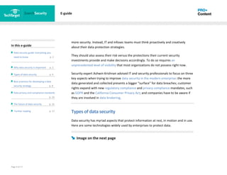 Page 4 of 17
In this e-guide
Data security guide: Everything you
need to know p. 2
Why data security is important p. 2
Types of data security p. 4
Best practices for developing a data
security strategy p. 8
Data privacy and compliance standards
z p. 14
The future of data security p. 15
Further reading p. 17
E-guide
more security. Instead, IT and infosec teams must think proactively and creatively
about their data protection strategies.
They should also assess their risk versus the protections their current security
investments provide and make decisions accordingly. To do so requires an
unprecedented level of visibility that most organizations do not possess right now.
Security expert Ashwin Krishnan advised IT and security professionals to focus on three
key aspects when trying to improve data security in the modern enterprise: the more
data generated and collected presents a bigger "surface" for data breaches; customer
rights expand with new regulatory compliance and privacy compliance mandates, such
as GDPR and the California Consumer Privacy Act; and companies have to be aware if
they are involved in data brokering.
Types of data security
Data security has myriad aspects that protect information at rest, in motion and in use.
Here are some technologies widely used by enterprises to protect data.
Image on the next page
 