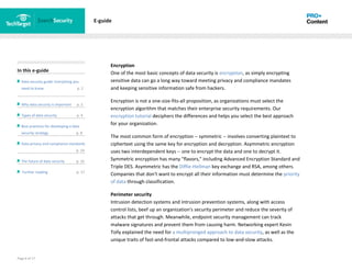 Page 6 of 17
In this e-guide
Data security guide: Everything you
need to know p. 2
Why data security is important p. 2
Types of data security p. 4
Best practices for developing a data
security strategy p. 8
Data privacy and compliance standards
z p. 14
The future of data security p. 15
Further reading p. 17
E-guide
Encryption
One of the most basic concepts of data security is encryption, as simply encrypting
sensitive data can go a long way toward meeting privacy and compliance mandates
and keeping sensitive information safe from hackers.
Encryption is not a one-size-fits-all proposition, as organizations must select the
encryption algorithm that matches their enterprise security requirements. Our
encryption tutorial deciphers the differences and helps you select the best approach
for your organization.
The most common form of encryption -- symmetric -- involves converting plaintext to
ciphertext using the same key for encryption and decryption. Asymmetric encryption
uses two interdependent keys -- one to encrypt the data and one to decrypt it.
Symmetric encryption has many "flavors," including Advanced Encryption Standard and
Triple DES. Asymmetric has the Diffie-Hellman key exchange and RSA, among others.
Companies that don't want to encrypt all their information must determine the priority
of data through classification.
Perimeter security
Intrusion detection systems and intrusion prevention systems, along with access
control lists, beef up an organization's security perimeter and reduce the severity of
attacks that get through. Meanwhile, endpoint security management can track
malware signatures and prevent them from causing harm. Networking expert Kevin
Tolly explained the need for a multipronged approach to data security, as well as the
unique traits of fast-and-frontal attacks compared to low-and-slow attacks.
 