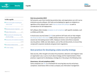 Page 8 of 17
In this e-guide
Data security guide: Everything you
need to know p. 2
Why data security is important p. 2
Types of data security p. 4
Best practices for developing a data
security strategy p. 8
Data privacy and compliance standards
z p. 14
The future of data security p. 15
Further reading p. 17
E-guide
Data loss prevention (DLP)
DLP prevents users from transferring sensitive data, and organizations can roll it out as
enterprise security software. DLP tools can be deployed as agents on endpoints or
agentless at the network level. Learn how to choose DLP products as well as
considerations for DLP deployment.
DLP software often includes templates to aid compliance with specific mandates, such
as HIPAA and PCI DSS.
A cloud access security broker (CASB) also performs DLP tasks and can help mitigate
the threat to data in the cloud. CASBs actively intervene in user-to-cloud application
sessions by intercepting session traffic, helping to monitor and enforce corporate
security policies. CASBs scan data objects, such as files and documents, to ensure they
comply with corporate standards and government regulations.
Best practices for developing a data security strategy
Data security, often thought to be about the prevention, detection and mitigation tools
an organization uses, is just as much about strategy and the implementation of best
practices. A good start to developing a strategy lies in focusing on the following areas.
Governance, risk and compliance (GRC)
Some companies use GRC as a framework for ensuring data security and privacy
compliance. Governance refers to how a company uses information management
 