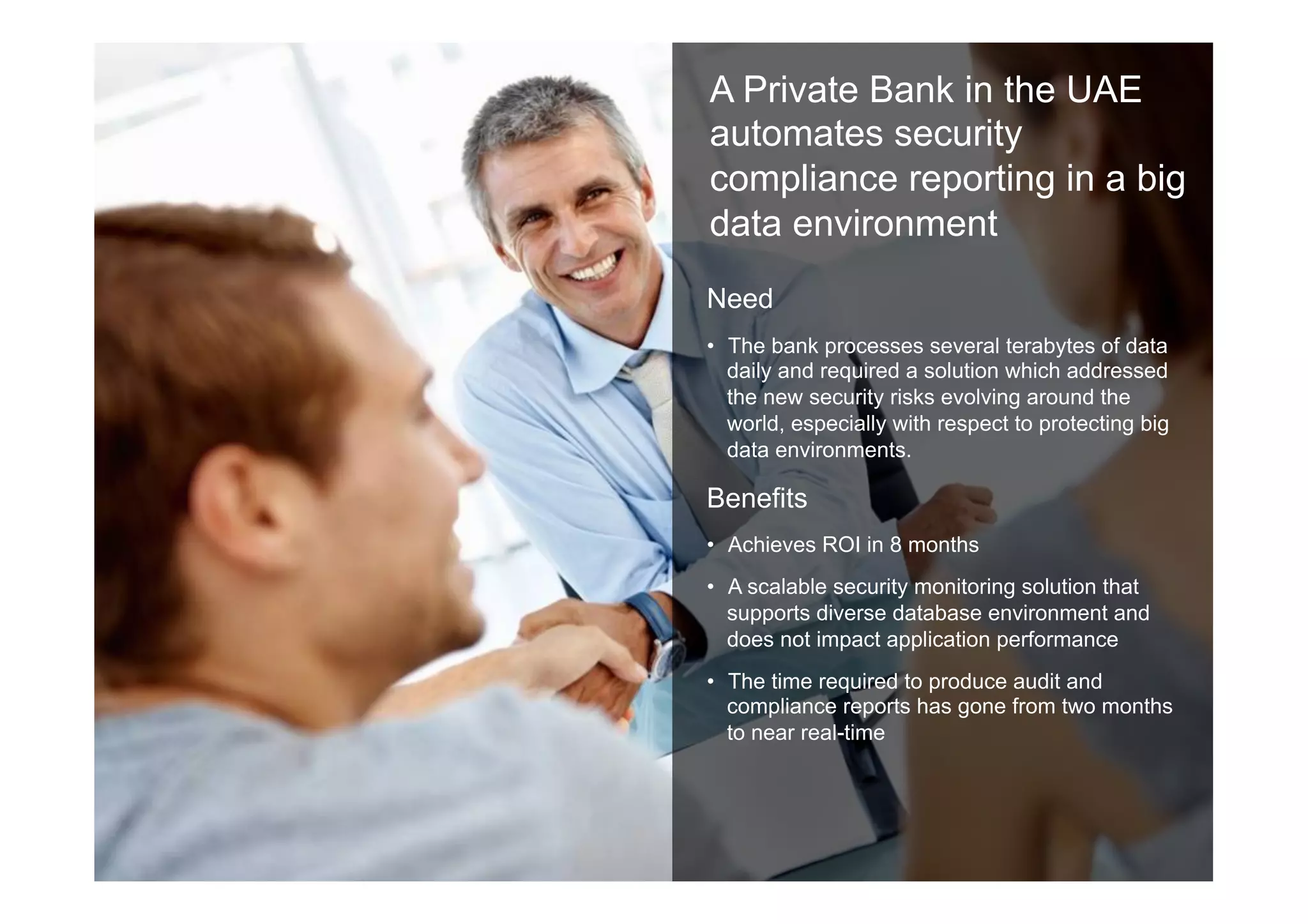 18 © 2014 IBM Corporation
Link to the case study
http://public.dhe.ibm.com/
common/ssi/ecm/en/
imc14573usen/
IMC14573USEN.PDF
A Private Bank in the UAE
automates security
compliance reporting in a big
data environment
Need
•  The bank processes several terabytes of data
daily and required a solution which addressed
the new security risks evolving around the
world, especially with respect to protecting big
data environments.
Benefits
•  Achieves ROI in 8 months
•  A scalable security monitoring solution that
supports diverse database environment and
does not impact application performance
•  The time required to produce audit and
compliance reports has gone from two months
to near real-time
 