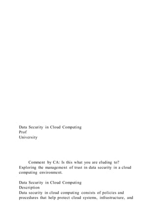 Data Security in Cloud Computing
Prof
University
Comment by CA: Is this what you are eluding to?
Exploring the management of trust in data security in a cloud
computing environment.
Data Security in Cloud Computing
Description
Data security in cloud computing consists of policies and
procedures that help protect cloud systems, infrastructure, and
 