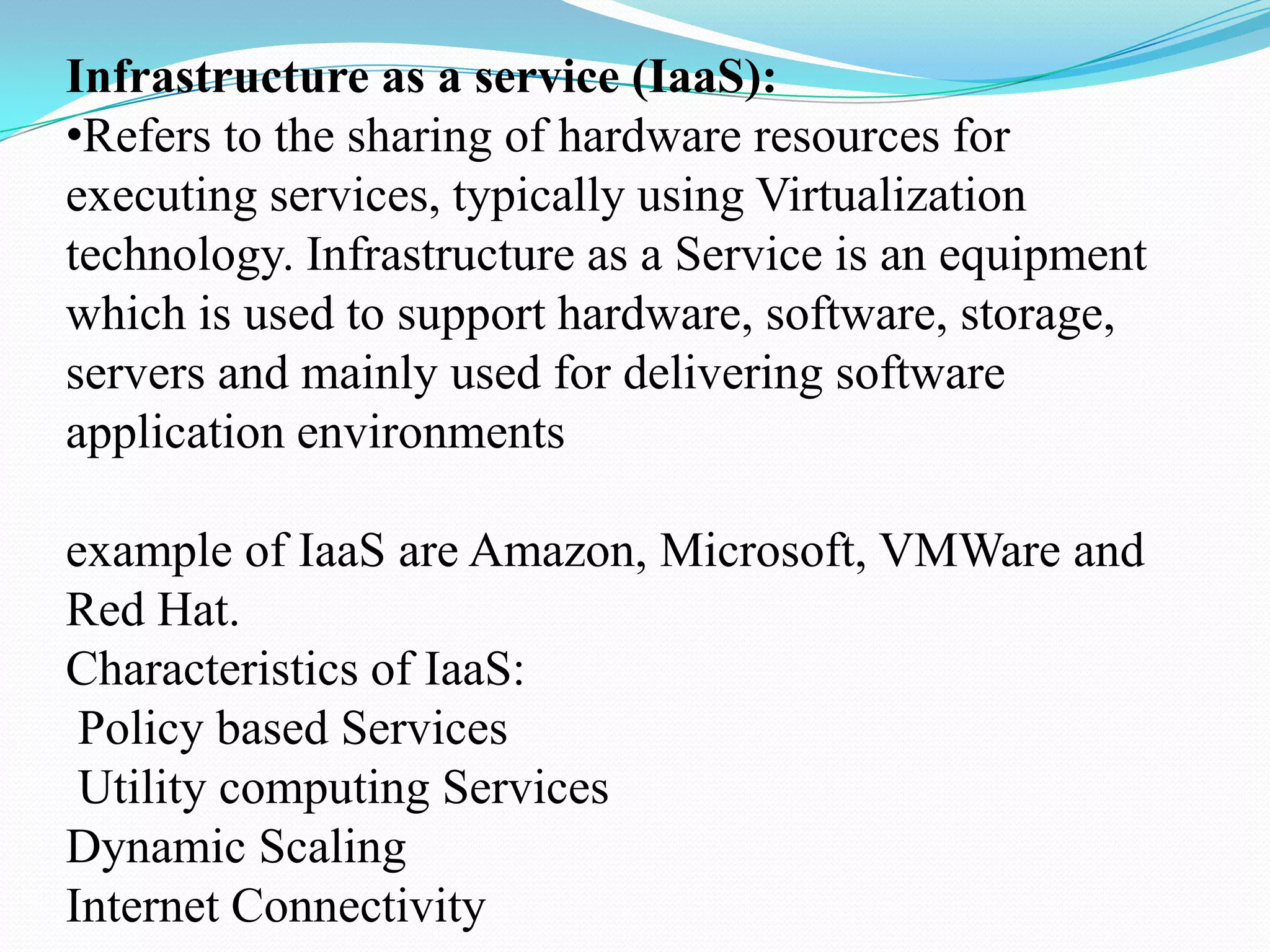 Infrastructure as a service (IaaS):
•Refers to the sharing of hardware resources for
executing services, typically using Virtualization
technology. Infrastructure as a Service is an equipment
which is used to support hardware, software, storage,
servers and mainly used for delivering software
application environments

example of IaaS are Amazon, Microsoft, VMWare and
Red Hat.
Characteristics of IaaS:
 Policy based Services
 Utility computing Services
Dynamic Scaling
Internet Connectivity
 