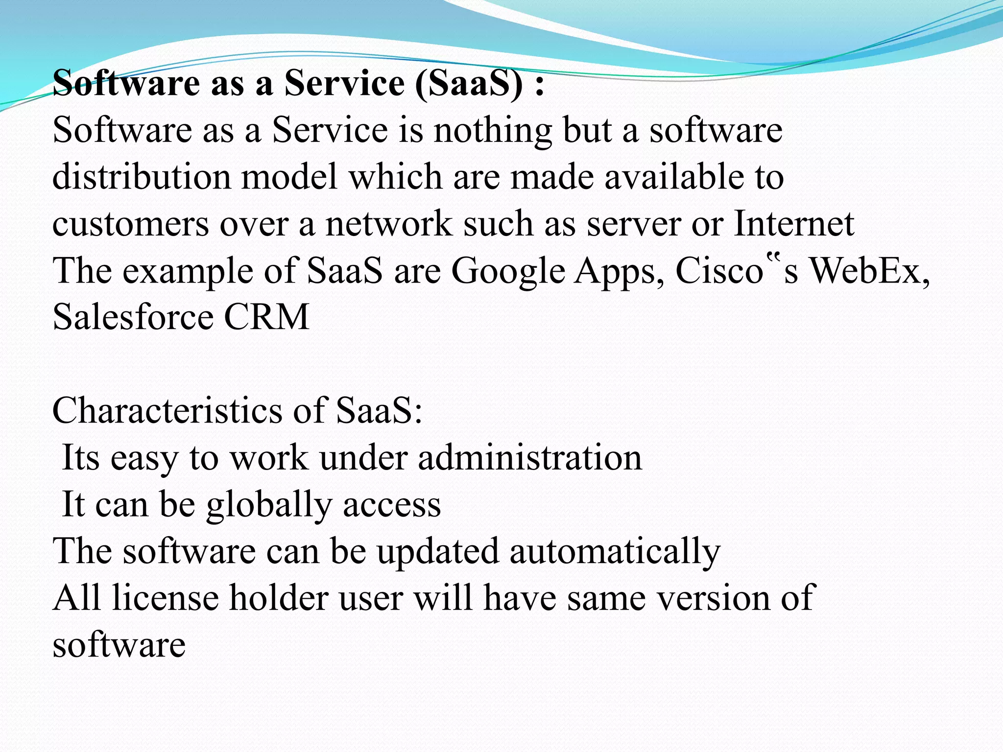 Software as a Service (SaaS) :
Software as a Service is nothing but a software
distribution model which are made available to
customers over a network such as server or Internet
The example of SaaS are Google Apps, Cisco‟s WebEx,
Salesforce CRM

Characteristics of SaaS:
 Its easy to work under administration
 It can be globally access
The software can be updated automatically
All license holder user will have same version of
software
 