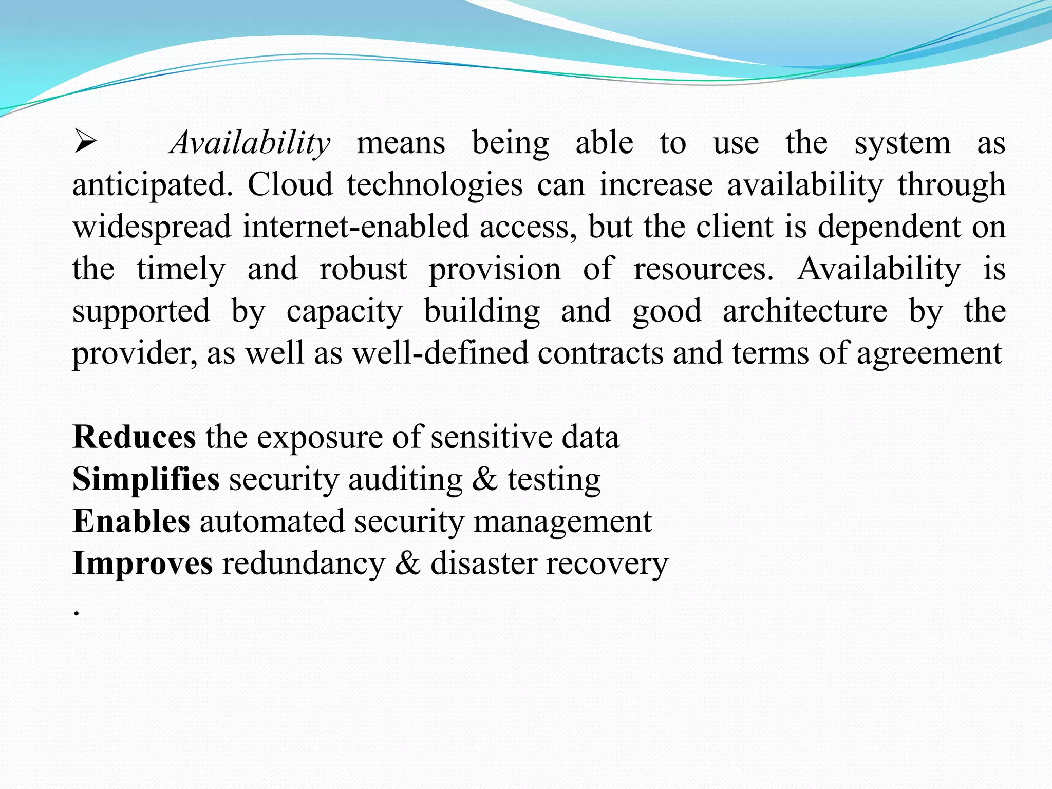       Availability means being able to use the system as
anticipated. Cloud technologies can increase availability through
widespread internet-enabled access, but the client is dependent on
the timely and robust provision of resources. Availability is
supported by capacity building and good architecture by the
provider, as well as well-defined contracts and terms of agreement

Reduces the exposure of sensitive data
Simplifies security auditing & testing
Enables automated security management
Improves redundancy & disaster recovery
.
 