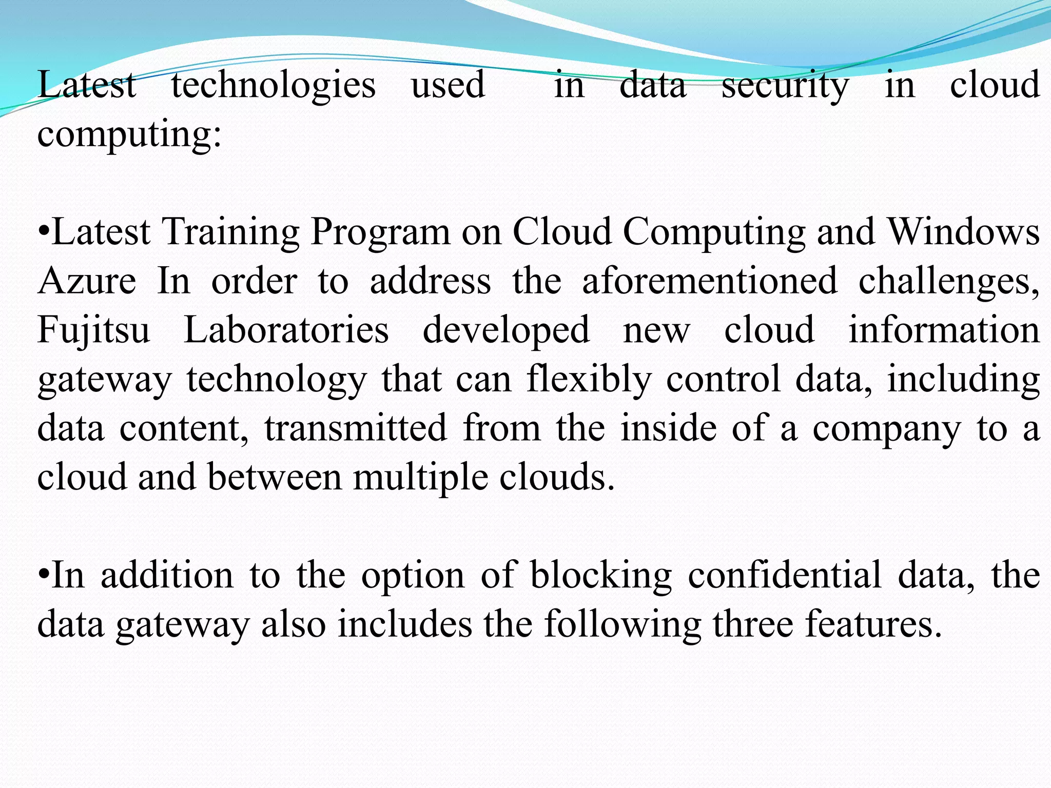 Latest technologies used       in data security in cloud
computing:

•Latest Training Program on Cloud Computing and Windows
Azure In order to address the aforementioned challenges,
Fujitsu Laboratories developed new cloud information
gateway technology that can flexibly control data, including
data content, transmitted from the inside of a company to a
cloud and between multiple clouds.

•In addition to the option of blocking confidential data, the
data gateway also includes the following three features.
 