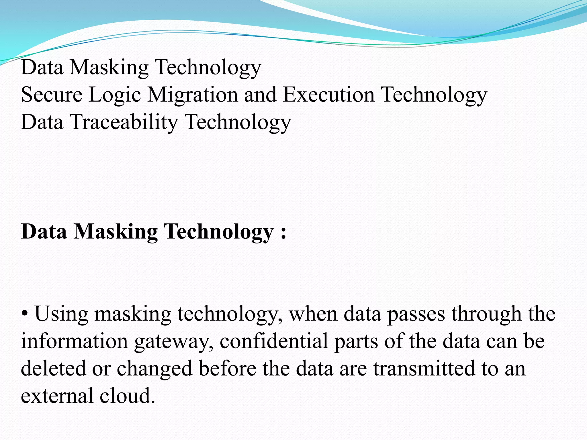 Data Masking Technology
Secure Logic Migration and Execution Technology
Data Traceability Technology



Data Masking Technology :


• Using masking technology, when data passes through the
information gateway, confidential parts of the data can be
deleted or changed before the data are transmitted to an
external cloud.
 