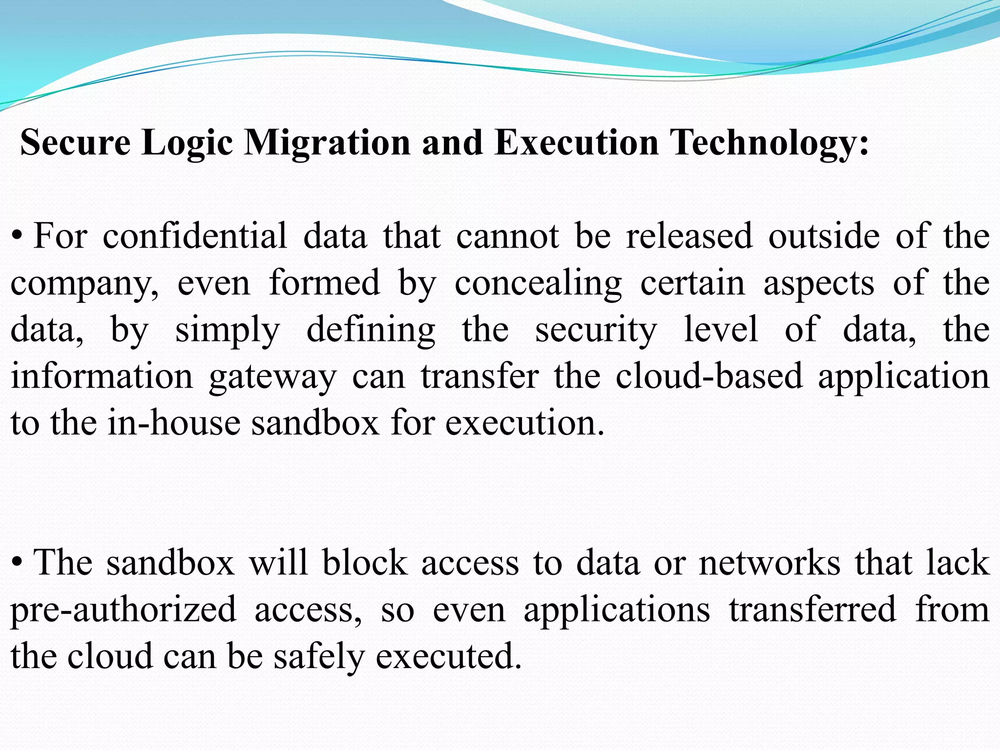 Secure Logic Migration and Execution Technology:

• For confidential data that cannot be released outside of the
company, even formed by concealing certain aspects of the
data, by simply defining the security level of data, the
information gateway can transfer the cloud-based application
to the in-house sandbox for execution.


• The sandbox will block access to data or networks that lack
pre-authorized access, so even applications transferred from
the cloud can be safely executed.
 