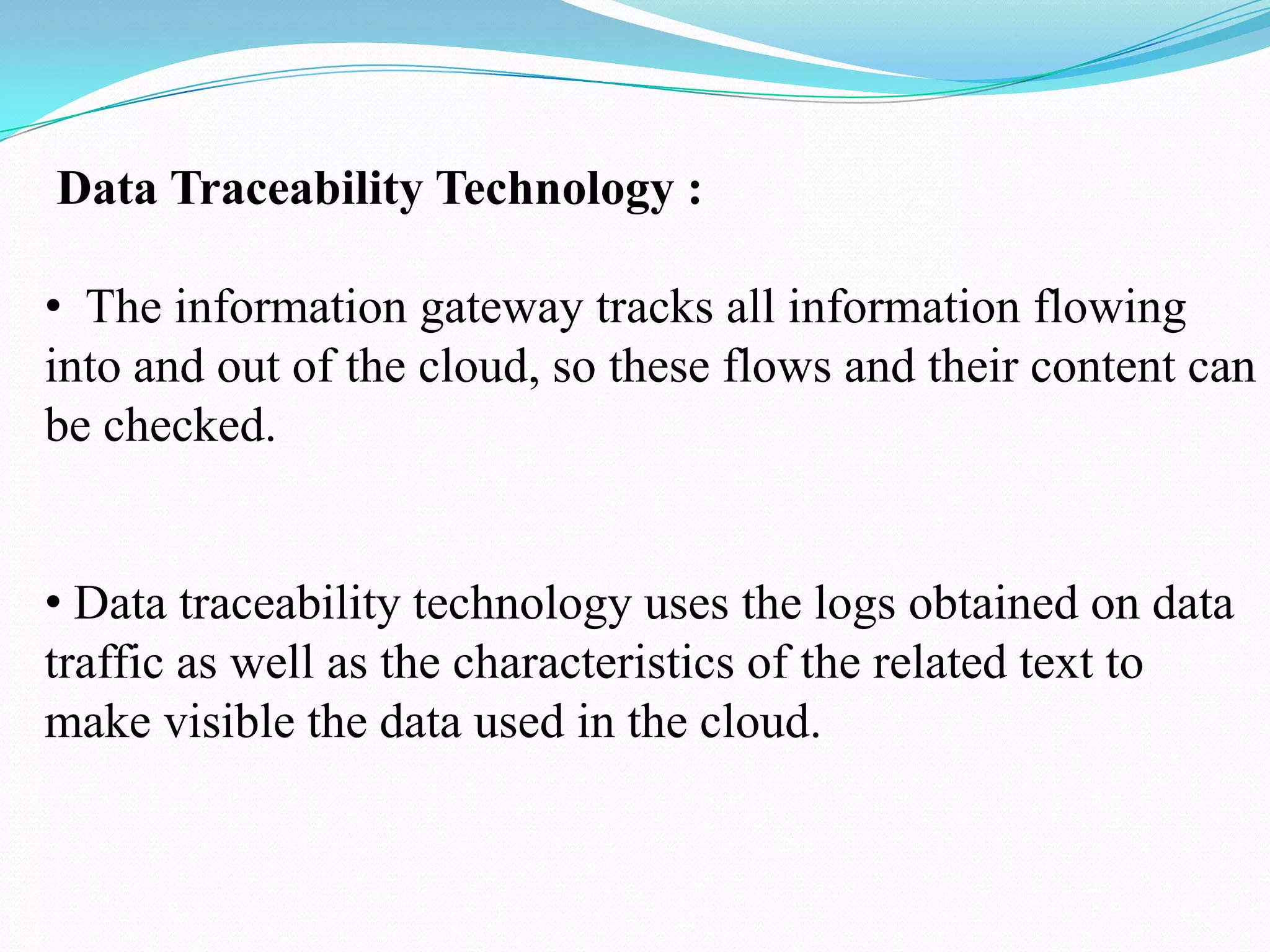 Data Traceability Technology :

• The information gateway tracks all information flowing
into and out of the cloud, so these flows and their content can
be checked.


• Data traceability technology uses the logs obtained on data
traffic as well as the characteristics of the related text to
make visible the data used in the cloud.
 