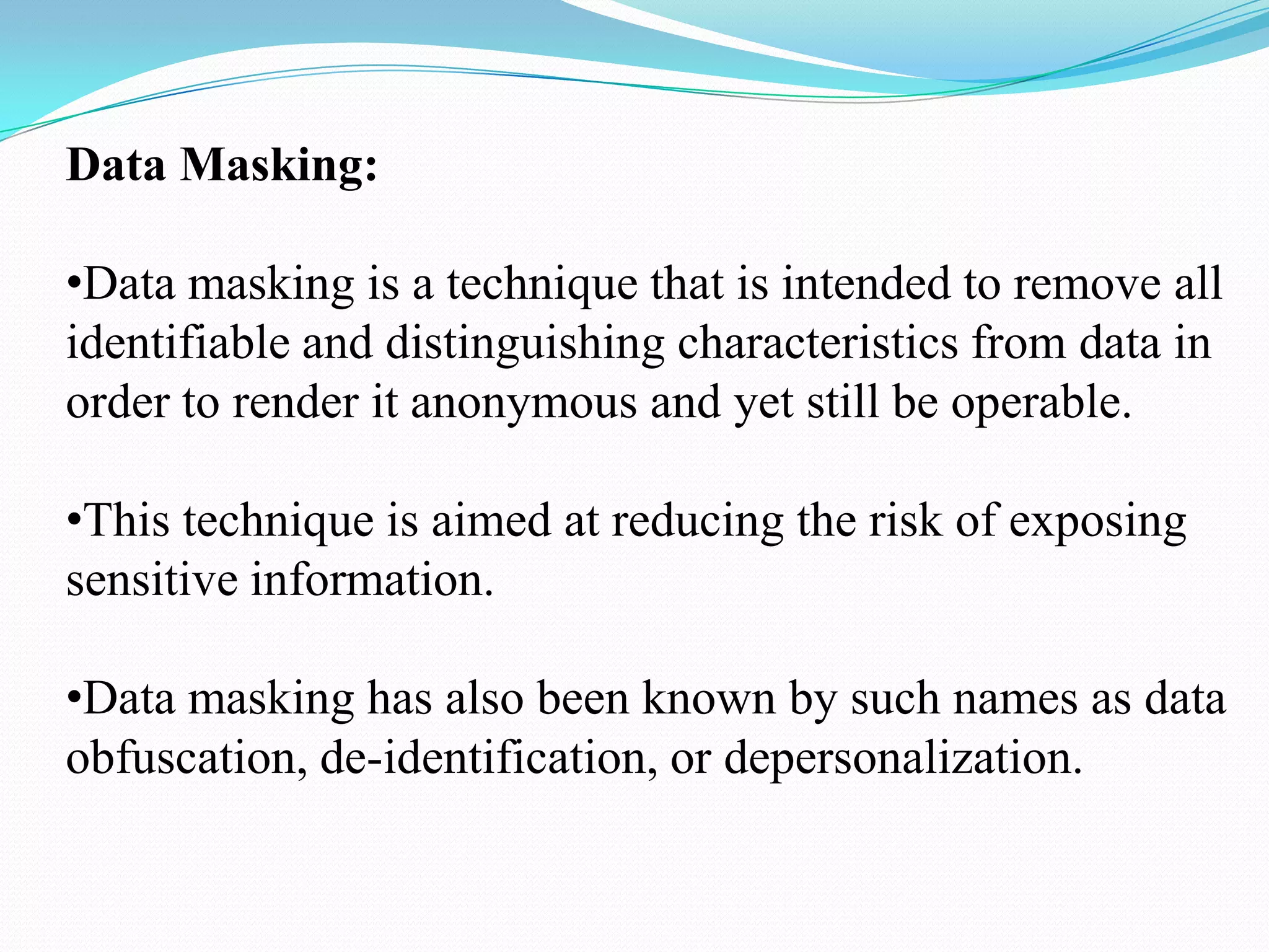 Data Masking:

•Data masking is a technique that is intended to remove all
identifiable and distinguishing characteristics from data in
order to render it anonymous and yet still be operable.

•This technique is aimed at reducing the risk of exposing
sensitive information.

•Data masking has also been known by such names as data
obfuscation, de-identification, or depersonalization.
 