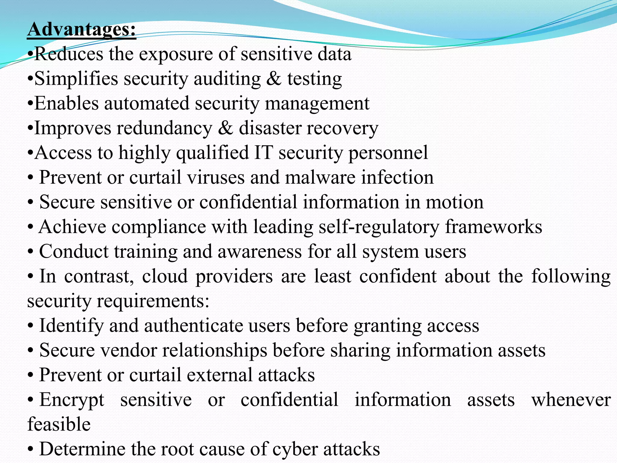 Advantages:
•Reduces the exposure of sensitive data
•Simplifies security auditing & testing
•Enables automated security management
•Improves redundancy & disaster recovery
•Access to highly qualified IT security personnel
• Prevent or curtail viruses and malware infection
• Secure sensitive or confidential information in motion
• Achieve compliance with leading self-regulatory frameworks
• Conduct training and awareness for all system users
• In contrast, cloud providers are least confident about the following
security requirements:
• Identify and authenticate users before granting access
• Secure vendor relationships before sharing information assets
• Prevent or curtail external attacks
• Encrypt sensitive or confidential information assets whenever
feasible
• Determine the root cause of cyber attacks
 