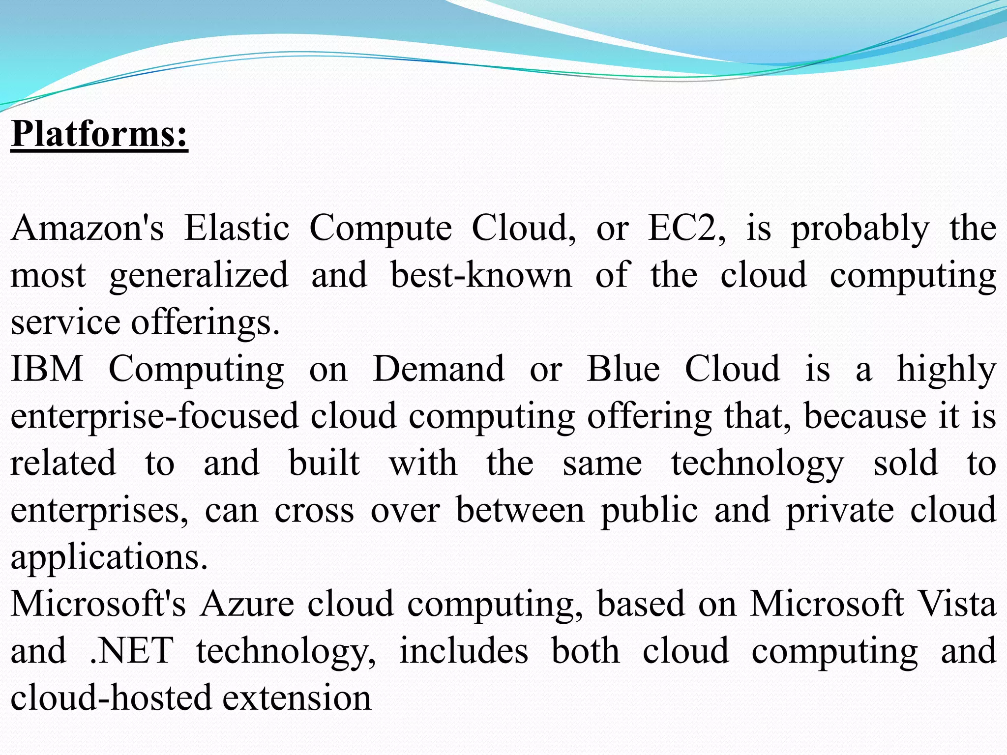 Platforms:

Amazon's Elastic Compute Cloud, or EC2, is probably the
most generalized and best-known of the cloud computing
service offerings.
IBM Computing on Demand or Blue Cloud is a highly
enterprise-focused cloud computing offering that, because it is
related to and built with the same technology sold to
enterprises, can cross over between public and private cloud
applications.
Microsoft's Azure cloud computing, based on Microsoft Vista
and .NET technology, includes both cloud computing and
cloud-hosted extension
 