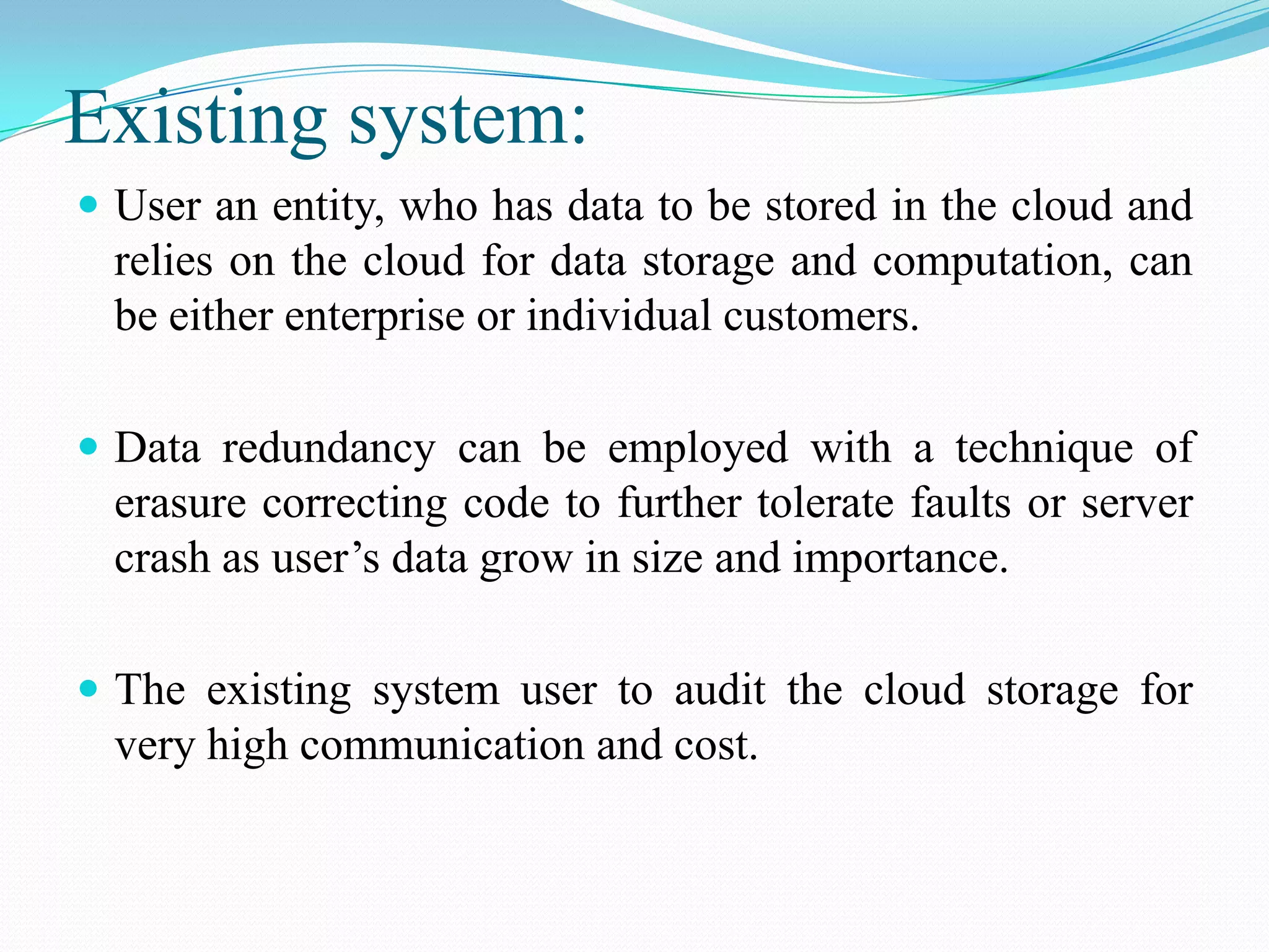 Existing system:
 User an entity, who has data to be stored in the cloud and
  relies on the cloud for data storage and computation, can
  be either enterprise or individual customers.

 Data redundancy can be employed with a technique of
  erasure correcting code to further tolerate faults or server
  crash as user’s data grow in size and importance.

 The existing system user to audit the cloud storage for
  very high communication and cost.
 