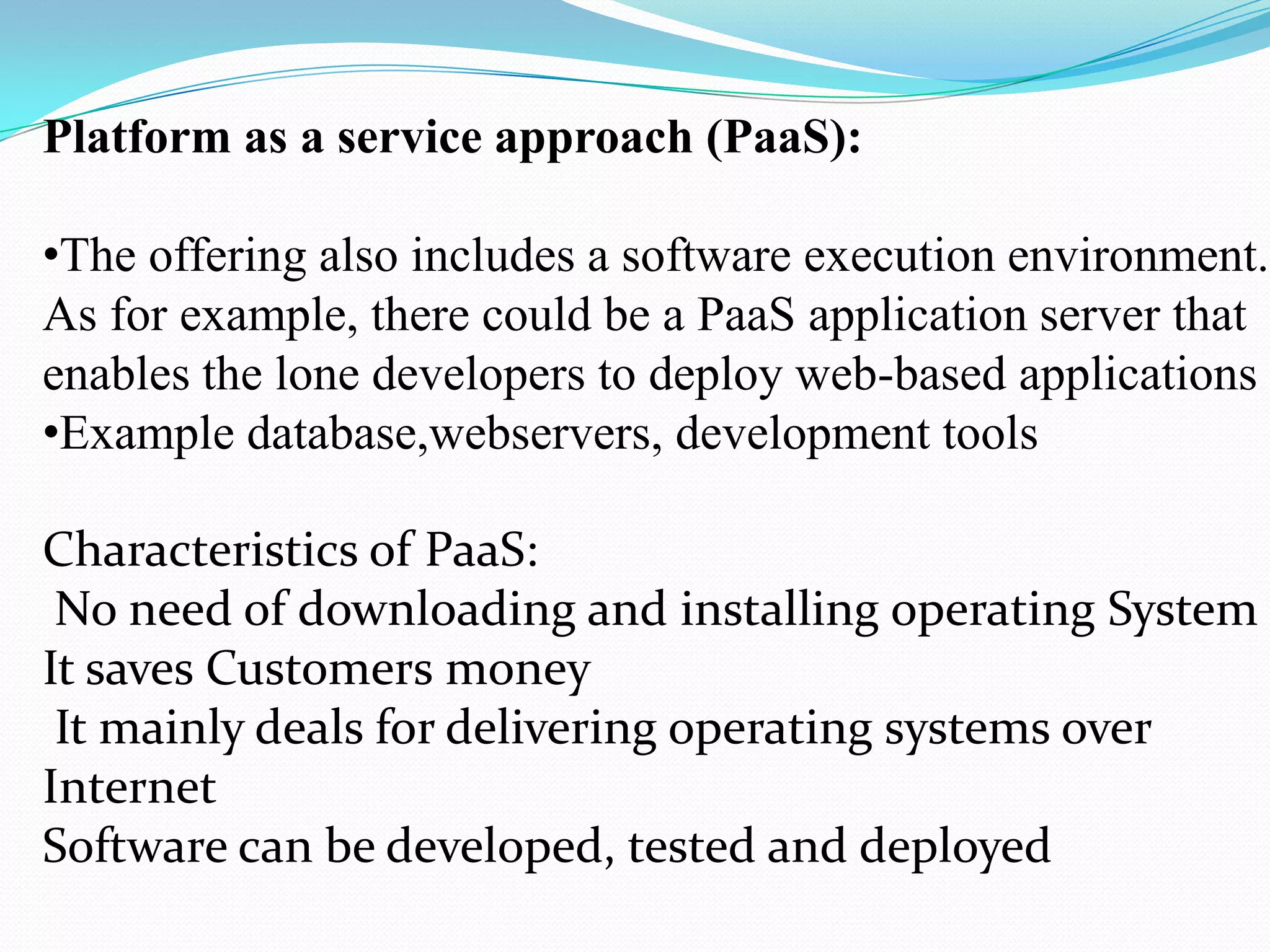 Platform as a service approach (PaaS):

•The offering also includes a software execution environment.
As for example, there could be a PaaS application server that
enables the lone developers to deploy web-based applications
•Example database,webservers, development tools

Characteristics of PaaS:
 No need of downloading and installing operating System
It saves Customers money
 It mainly deals for delivering operating systems over
Internet
Software can be developed, tested and deployed
 