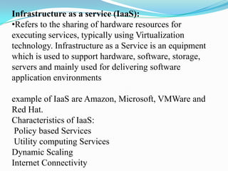 Infrastructure as a service (IaaS):
•Refers to the sharing of hardware resources for
executing services, typically using Virtualization
technology. Infrastructure as a Service is an equipment
which is used to support hardware, software, storage,
servers and mainly used for delivering software
application environments

example of IaaS are Amazon, Microsoft, VMWare and
Red Hat.
Characteristics of IaaS:
 Policy based Services
 Utility computing Services
Dynamic Scaling
Internet Connectivity
 