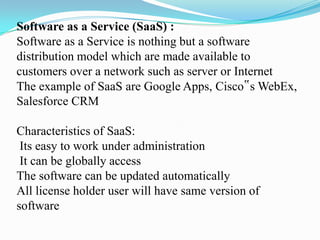 Software as a Service (SaaS) :
Software as a Service is nothing but a software
distribution model which are made available to
customers over a network such as server or Internet
The example of SaaS are Google Apps, Cisco‟s WebEx,
Salesforce CRM

Characteristics of SaaS:
 Its easy to work under administration
 It can be globally access
The software can be updated automatically
All license holder user will have same version of
software
 