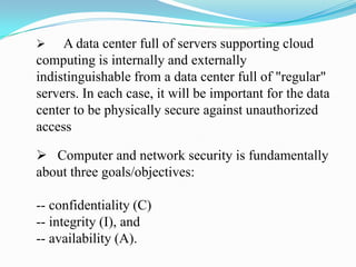     A data center full of servers supporting cloud
computing is internally and externally
indistinguishable from a data center full of "regular"
servers. In each case, it will be important for the data
center to be physically secure against unauthorized
access

 Computer and network security is fundamentally
about three goals/objectives:

-- confidentiality (C)
-- integrity (I), and
-- availability (A).
 
