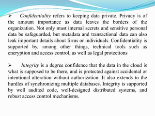      Confidentiality refers to keeping data private. Privacy is of
the amount importance as data leaves the borders of the
organization. Not only must internal secrets and sensitive personal
data be safeguarded, but metadata and transactional data can also
leak important details about firms or individuals. Confidentiality is
supported by, among other things, technical tools such as
encryption and access control, as well as legal protections

      Integrity is a degree confidence that the data in the cloud is
what is supposed to be there, and is protected against accidental or
intentional alteration without authorization. It also extends to the
hurdles of synchronizing multiple databases. Integrity is supported
by well audited code, well-designed distributed systems, and
robust access control mechanisms.
 