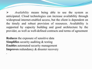       Availability means being able to use the system as
anticipated. Cloud technologies can increase availability through
widespread internet-enabled access, but the client is dependent on
the timely and robust provision of resources. Availability is
supported by capacity building and good architecture by the
provider, as well as well-defined contracts and terms of agreement

Reduces the exposure of sensitive data
Simplifies security auditing & testing
Enables automated security management
Improves redundancy & disaster recovery
.
 