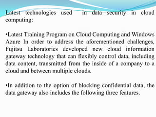 Latest technologies used       in data security in cloud
computing:

•Latest Training Program on Cloud Computing and Windows
Azure In order to address the aforementioned challenges,
Fujitsu Laboratories developed new cloud information
gateway technology that can flexibly control data, including
data content, transmitted from the inside of a company to a
cloud and between multiple clouds.

•In addition to the option of blocking confidential data, the
data gateway also includes the following three features.
 