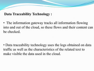 Data Traceability Technology :

• The information gateway tracks all information flowing
into and out of the cloud, so these flows and their content can
be checked.


• Data traceability technology uses the logs obtained on data
traffic as well as the characteristics of the related text to
make visible the data used in the cloud.
 