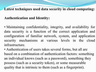 Latest techniques used data security in cloud computing:

Authentication and Identity:

• Maintaining confidentiality, integrity, and availability for
data security is a function of the correct application and
configuration of familiar network, system, and application
security mechanisms at various levels in the cloud
infrastructure.
• Authentication of users takes several forms, but all are
based on a combination of authentication factors: something
an individual knows (such as a password), something they
possess (such as a security token), or some measurable
quality that is intrinsic to them (such as a fingerprint).
 