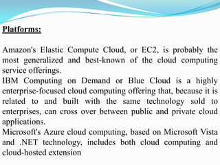 Platforms:

Amazon's Elastic Compute Cloud, or EC2, is probably the
most generalized and best-known of the cloud computing
service offerings.
IBM Computing on Demand or Blue Cloud is a highly
enterprise-focused cloud computing offering that, because it is
related to and built with the same technology sold to
enterprises, can cross over between public and private cloud
applications.
Microsoft's Azure cloud computing, based on Microsoft Vista
and .NET technology, includes both cloud computing and
cloud-hosted extension
 