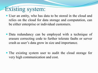 Existing system:
 User an entity, who has data to be stored in the cloud and
  relies on the cloud for data storage and computation, can
  be either enterprise or individual customers.

 Data redundancy can be employed with a technique of
  erasure correcting code to further tolerate faults or server
  crash as user’s data grow in size and importance.

 The existing system user to audit the cloud storage for
  very high communication and cost.
 