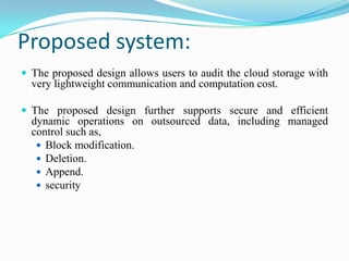 Proposed system:
 The proposed design allows users to audit the cloud storage with
  very lightweight communication and computation cost.

 The proposed design further supports secure and efficient
  dynamic operations on outsourced data, including managed
  control such as,
    Block modification.
    Deletion.
    Append.
    security
 