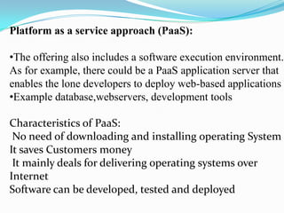 Platform as a service approach (PaaS):

•The offering also includes a software execution environment.
As for example, there could be a PaaS application server that
enables the lone developers to deploy web-based applications
•Example database,webservers, development tools

Characteristics of PaaS:
 No need of downloading and installing operating System
It saves Customers money
 It mainly deals for delivering operating systems over
Internet
Software can be developed, tested and deployed
 