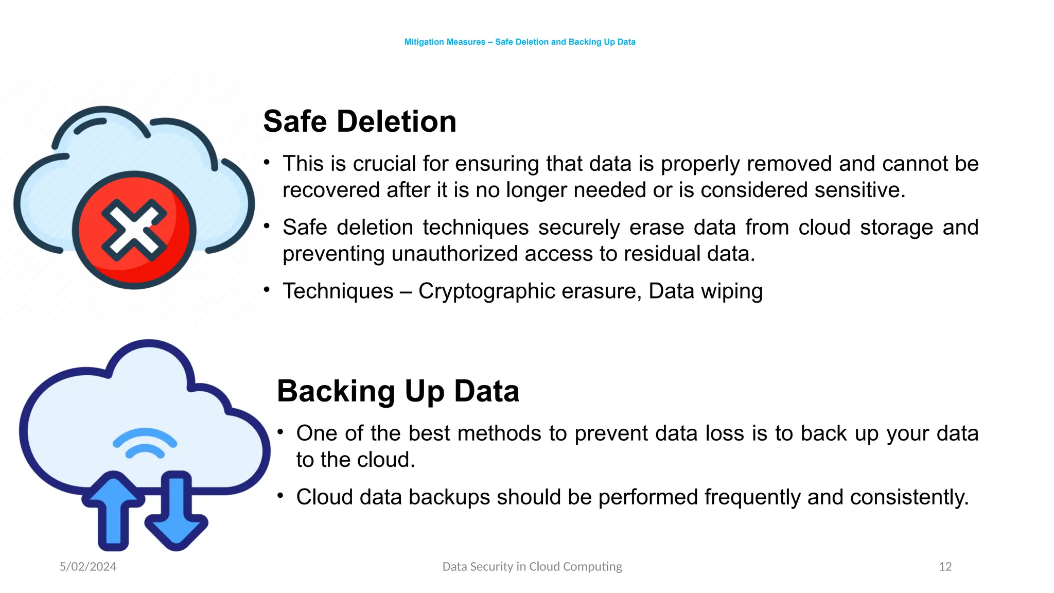 5/02/2024 Data Security in Cloud Computing 12
Mitigation Measures – Safe Deletion and Backing Up Data
Safe Deletion
• This is crucial for ensuring that data is properly removed and cannot be
recovered after it is no longer needed or is considered sensitive.
• Safe deletion techniques securely erase data from cloud storage and
preventing unauthorized access to residual data.
• Techniques – Cryptographic erasure, Data wiping
Backing Up Data
• One of the best methods to prevent data loss is to back up your data
to the cloud.
• Cloud data backups should be performed frequently and consistently.
 