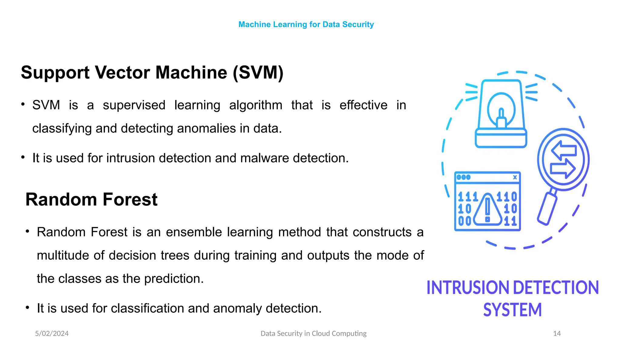 Support Vector Machine (SVM)
• SVM is a supervised learning algorithm that is effective in
classifying and detecting anomalies in data.
• It is used for intrusion detection and malware detection.
5/02/2024 Data Security in Cloud Computing 14
Machine Learning for Data Security
Random Forest
• Random Forest is an ensemble learning method that constructs a
multitude of decision trees during training and outputs the mode of
the classes as the prediction.
• It is used for classification and anomaly detection.
 