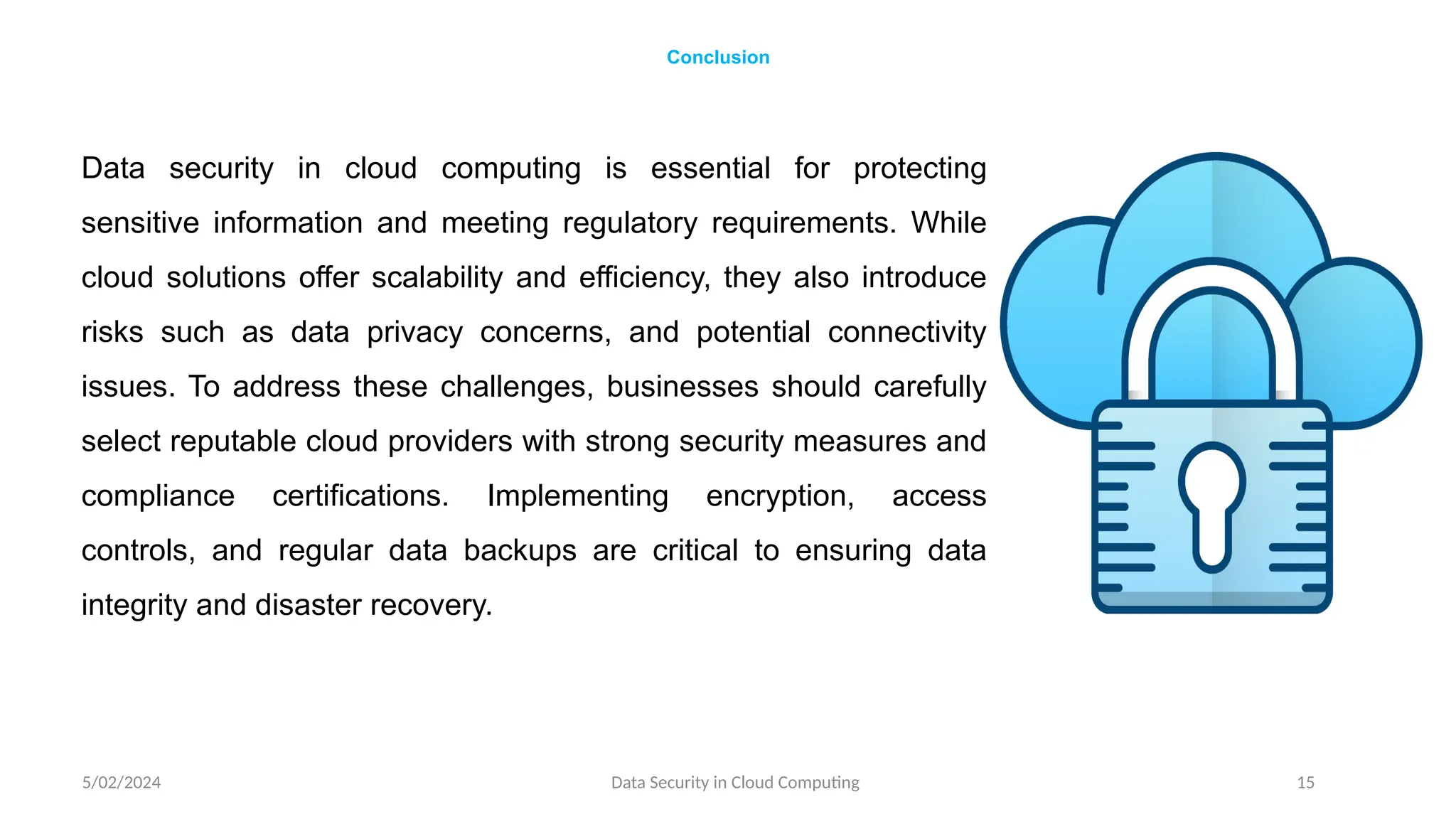 Data security in cloud computing is essential for protecting
sensitive information and meeting regulatory requirements. While
cloud solutions offer scalability and efficiency, they also introduce
risks such as data privacy concerns, and potential connectivity
issues. To address these challenges, businesses should carefully
select reputable cloud providers with strong security measures and
compliance certifications. Implementing encryption, access
controls, and regular data backups are critical to ensuring data
integrity and disaster recovery.
5/02/2024 Data Security in Cloud Computing 15
Conclusion
 