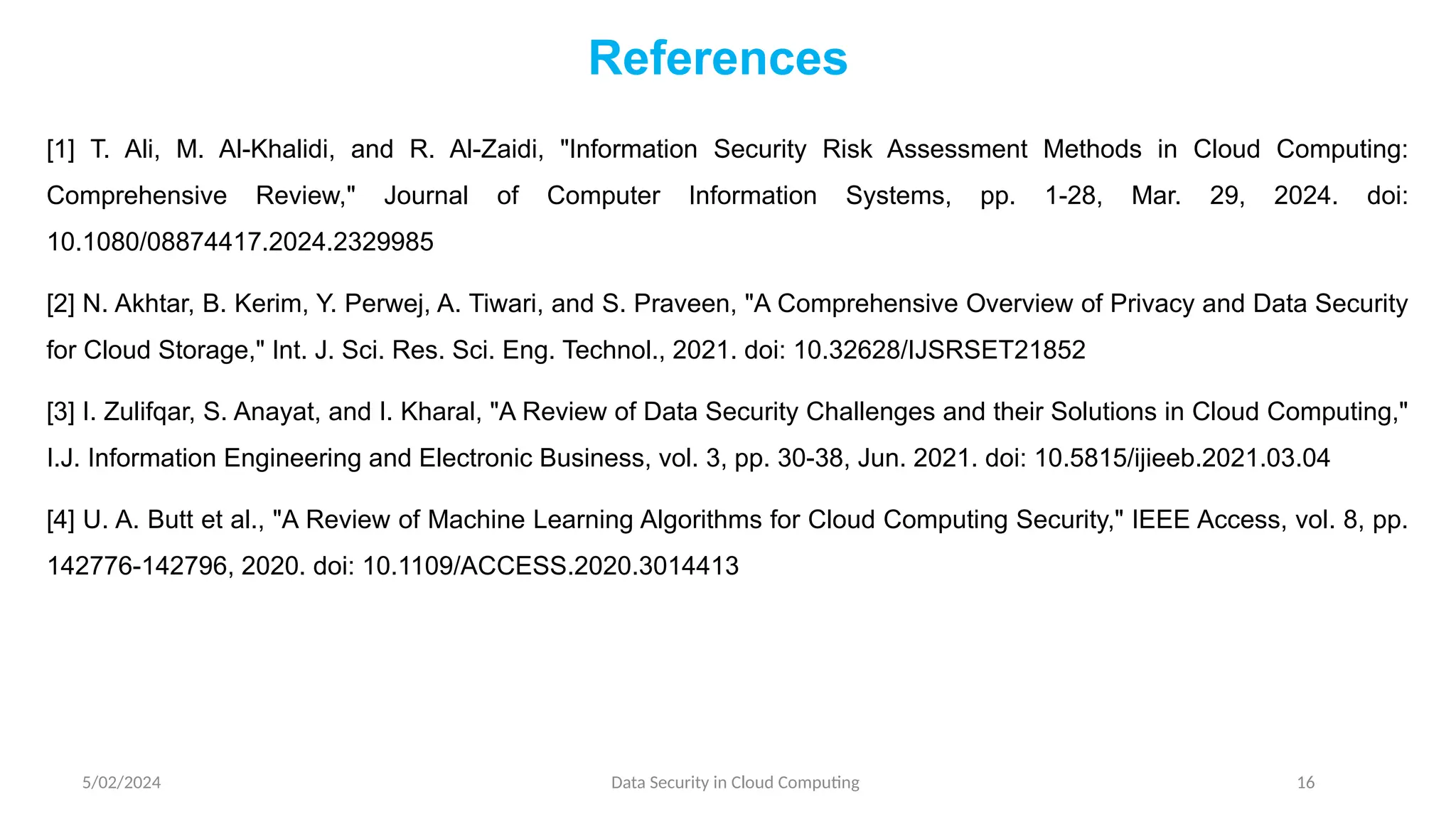 [1] T. Ali, M. Al-Khalidi, and R. Al-Zaidi, "Information Security Risk Assessment Methods in Cloud Computing:
Comprehensive Review," Journal of Computer Information Systems, pp. 1-28, Mar. 29, 2024. doi:
10.1080/08874417.2024.2329985
[2] N. Akhtar, B. Kerim, Y. Perwej, A. Tiwari, and S. Praveen, "A Comprehensive Overview of Privacy and Data Security
for Cloud Storage," Int. J. Sci. Res. Sci. Eng. Technol., 2021. doi: 10.32628/IJSRSET21852
[3] I. Zulifqar, S. Anayat, and I. Kharal, "A Review of Data Security Challenges and their Solutions in Cloud Computing,"
I.J. Information Engineering and Electronic Business, vol. 3, pp. 30-38, Jun. 2021. doi: 10.5815/ijieeb.2021.03.04
[4] U. A. Butt et al., "A Review of Machine Learning Algorithms for Cloud Computing Security," IEEE Access, vol. 8, pp.
142776-142796, 2020. doi: 10.1109/ACCESS.2020.3014413
5/02/2024 Data Security in Cloud Computing 16
References
 