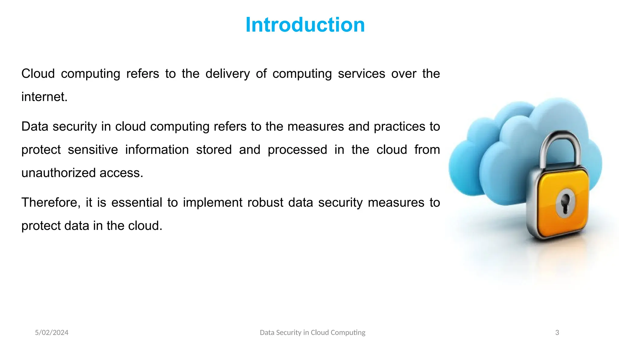 Cloud computing refers to the delivery of computing services over the
internet.
Data security in cloud computing refers to the measures and practices to
protect sensitive information stored and processed in the cloud from
unauthorized access.
Therefore, it is essential to implement robust data security measures to
protect data in the cloud.
5/02/2024 Data Security in Cloud Computing 3
Introduction
 