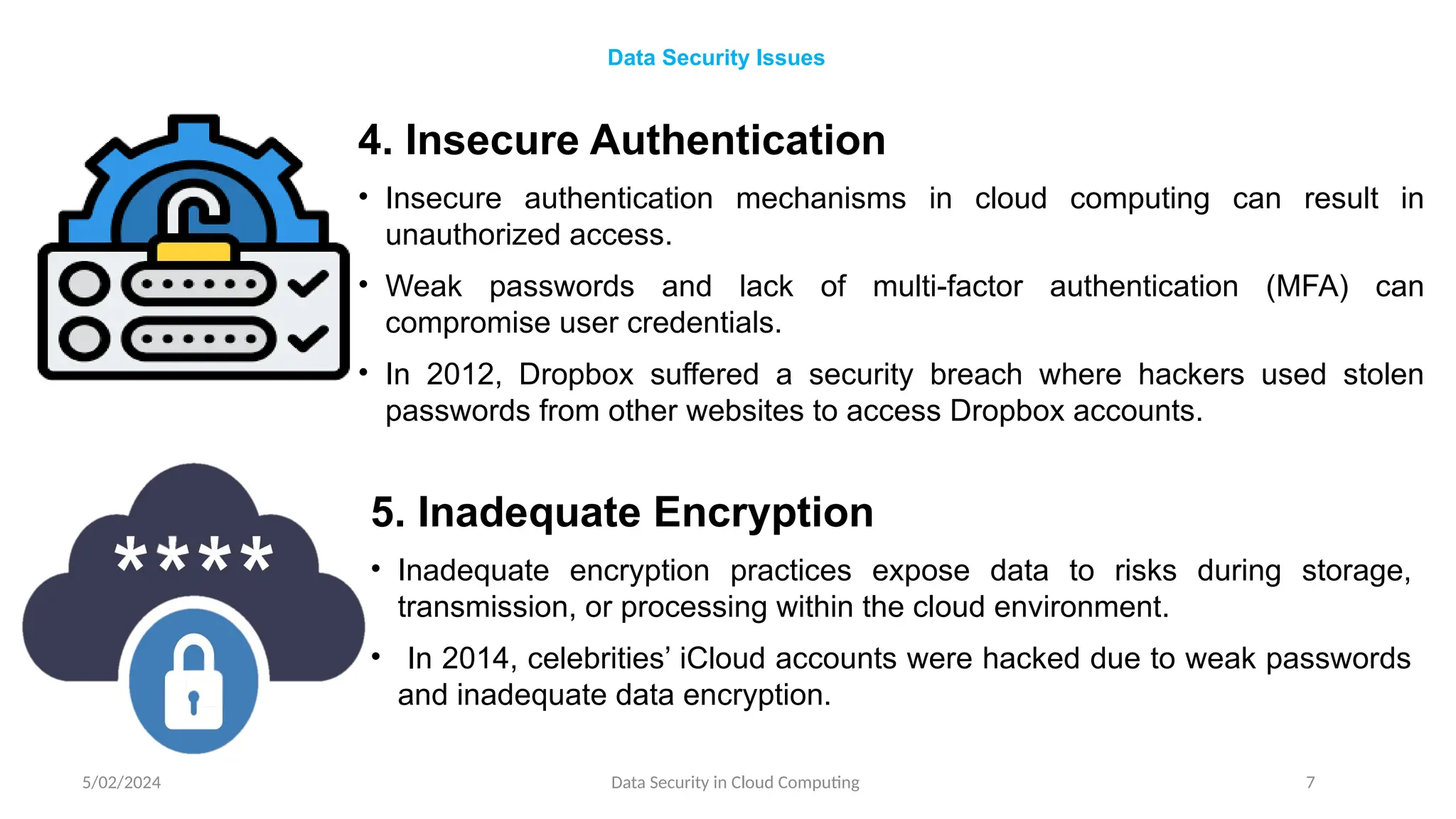 4. Insecure Authentication
• Insecure authentication mechanisms in cloud computing can result in
unauthorized access.
• Weak passwords and lack of multi-factor authentication (MFA) can
compromise user credentials.
• In 2012, Dropbox suffered a security breach where hackers used stolen
passwords from other websites to access Dropbox accounts.
5/02/2024 Data Security in Cloud Computing 7
Data Security Issues
5. Inadequate Encryption
• Inadequate encryption practices expose data to risks during storage,
transmission, or processing within the cloud environment.
• In 2014, celebrities’ iCloud accounts were hacked due to weak passwords
and inadequate data encryption.
 